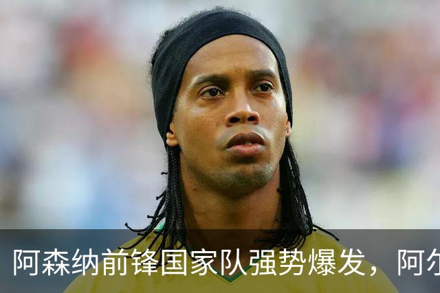 阿森纳前锋国家队强势爆发，阿尔特塔面临新考验